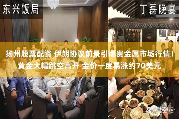 扬州股票配资 伊朗协议前景引爆贵金属市场行情！黄金大幅跳空高开 金价一度暴涨约70美元