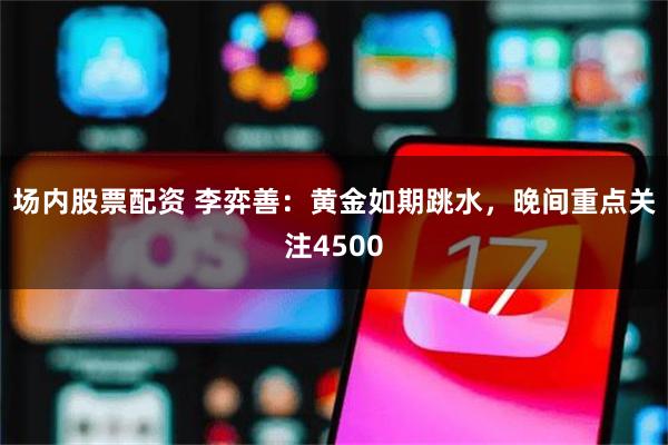 场内股票配资 李弈善：黄金如期跳水，晚间重点关注4500