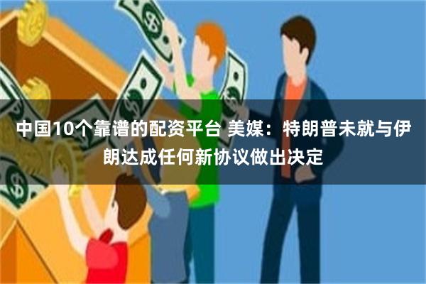 中国10个靠谱的配资平台 美媒：特朗普未就与伊朗达成任何新协议做出决定