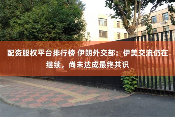 配资股权平台排行榜 伊朗外交部：伊美交流仍在继续，尚未达成最终共识