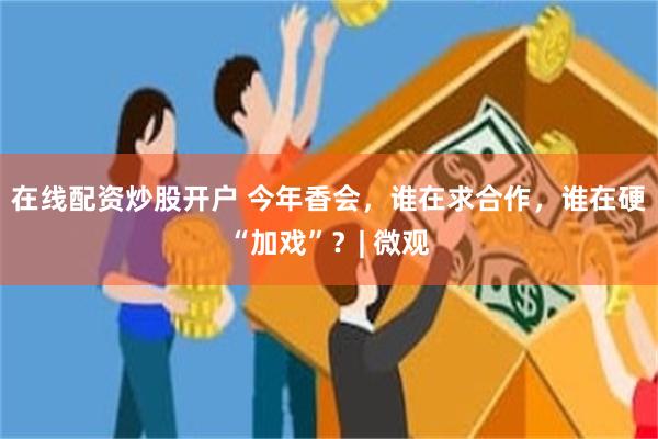 在线配资炒股开户 今年香会，谁在求合作，谁在硬“加戏”？| 微观