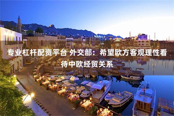 专业杠杆配资平台 外交部：希望欧方客观理性看待中欧经贸关系