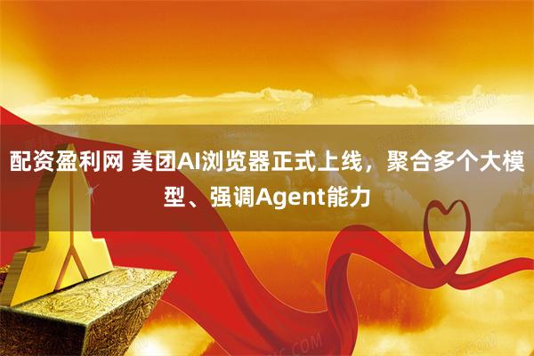 配资盈利网 美团AI浏览器正式上线,聚合多个大模型、强调Agent能力