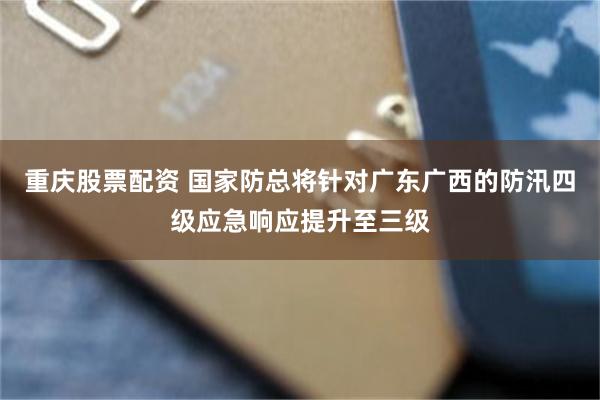 重庆股票配资 国家防总将针对广东广西的防汛四级应急响应提升至三级