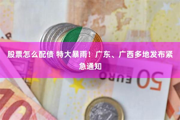 股票怎么配债 特大暴雨!广东、广西多地发布紧急通知