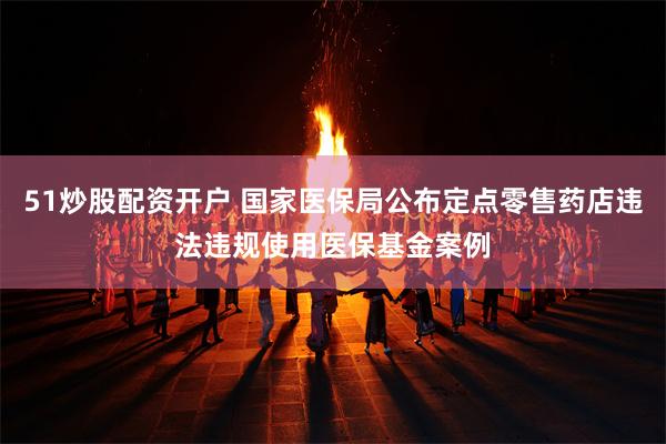 51炒股配资开户 国家医保局公布定点零售药店违法违规使用医保基金案例