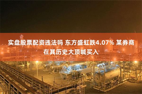 实盘股票配资违法吗 东方盛虹跌4.07% 某券商在其历史大顶喊买入