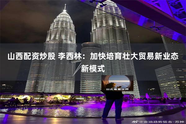 山西配资炒股 李西林：加快培育壮大贸易新业态新模式