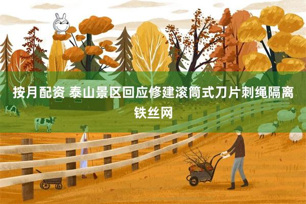 按月配资 泰山景区回应修建滚筒式刀片刺绳隔离铁丝网