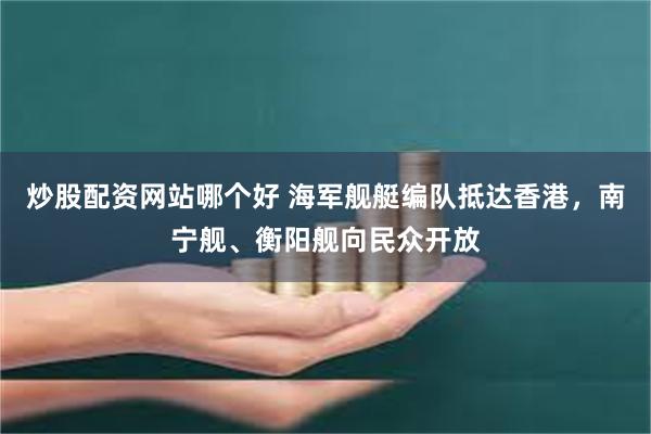 炒股配资网站哪个好 海军舰艇编队抵达香港,南宁舰、衡阳舰向民众开放