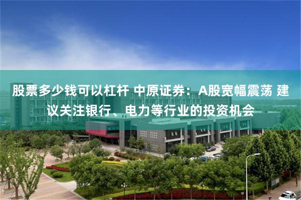 股票多少钱可以杠杆 中原证券:A股宽幅震荡 建议关注银行、电力等行业的投资机会