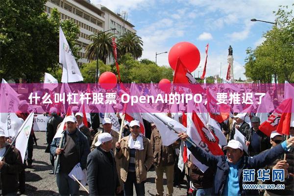 什么叫杠杆股票 OpenAI的IPO，要推迟了