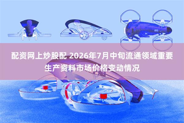 配资网上炒股配 2026年7月中旬流通领域重要生产资料市场价格变动情况
