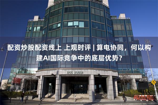 配资炒股配资线上 上观时评 | 算电协同，何以构建AI国际竞争中的底层优势？