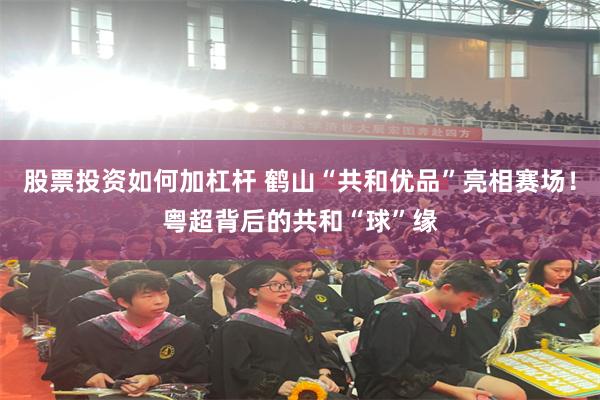 股票投资如何加杠杆 鹤山“共和优品”亮相赛场！粤超背后的共和“球”缘