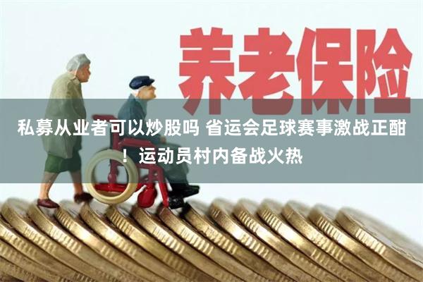 私募从业者可以炒股吗 省运会足球赛事激战正酣！运动员村内备战火热