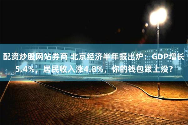 配资炒股网站券商 北京经济半年报出炉:GDP增长5.4%,居民收入涨4.8%,你的钱包跟上没?