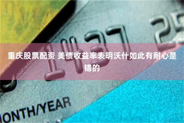重庆股票配资 美债收益率表明沃什如此有耐心是错的