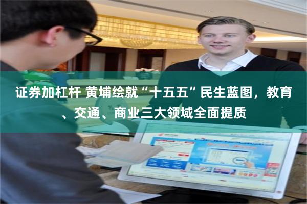 证券加杠杆 黄埔绘就“十五五”民生蓝图,教育、交通、商业三大领域全面提质