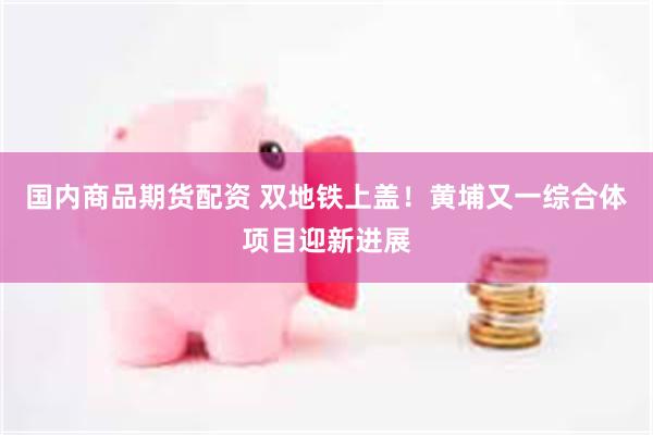 国内商品期货配资 双地铁上盖！黄埔又一综合体项目迎新进展