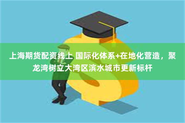 上海期货配资线上 国际化体系+在地化营造，聚龙湾树立大湾区滨水城市更新标杆