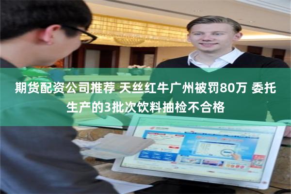 期货配资公司推荐 天丝红牛广州被罚80万 委托生产的3批次饮料抽检不合格