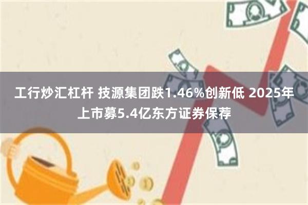 工行炒汇杠杆 技源集团跌1.46%创新低 2025年上市募5.4亿东方证券保荐