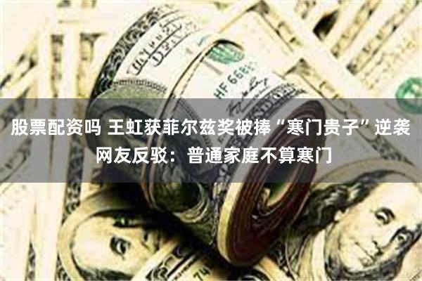 股票配资吗 王虹获菲尔兹奖被捧“寒门贵子”逆袭 网友反驳：普通家庭不算寒门