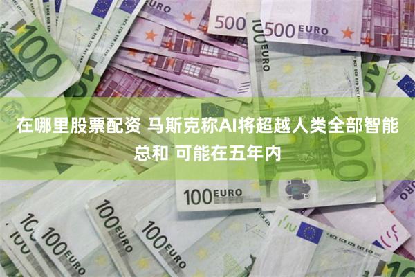 在哪里股票配资 马斯克称AI将超越人类全部智能总和 可能在五年内