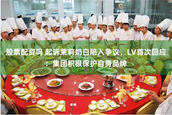 股票配资吗 起诉茉莉奶白陷入争议，LV首次回应：集团积极保护自身品牌