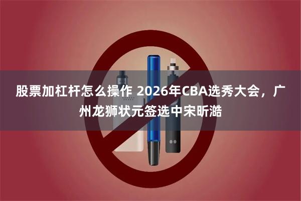 股票加杠杆怎么操作 2026年CBA选秀大会，广州龙狮状元签选中宋昕澔