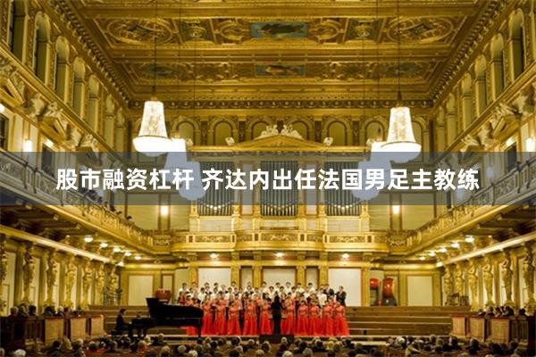 股市融资杠杆 齐达内出任法国男足主教练