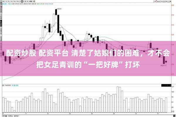 配资炒股 配资平台 清楚了姑娘们的困难，才不会把女足青训的“一把好牌”打坏