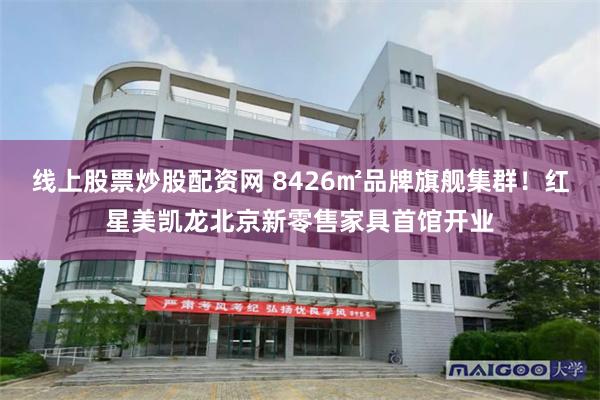 线上股票炒股配资网 8426㎡品牌旗舰集群！红星美凯龙北京新零售家具首馆开业