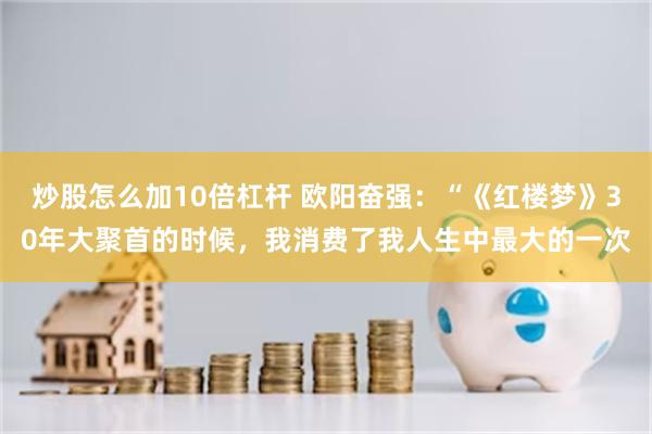 炒股怎么加10倍杠杆 欧阳奋强：“《红楼梦》30年大聚首的时候，我消费了我人生中最大的一次