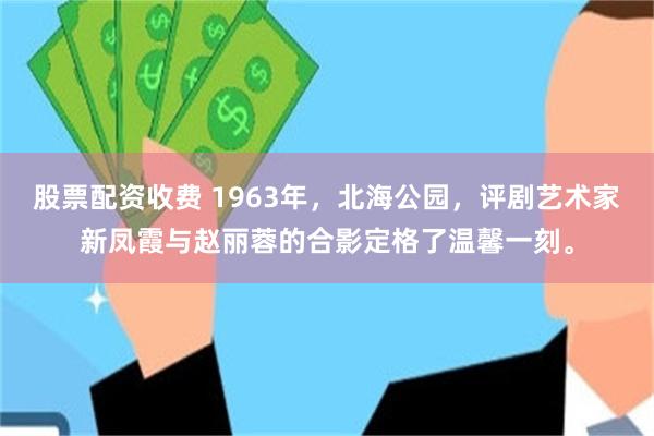 股票配资收费 1963年，北海公园，评剧艺术家新凤霞与赵丽蓉的合影定格了温馨一刻。