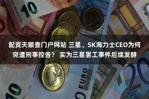 配资天眼查门户网站 三星、SK海力士CEO为何突遭刑事控告? 实为三星罢工事件后续发酵