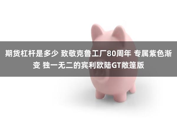 期货杠杆是多少 致敬克鲁工厂80周年 专属紫色渐变 独一无二的宾利欧陆GT敞篷版