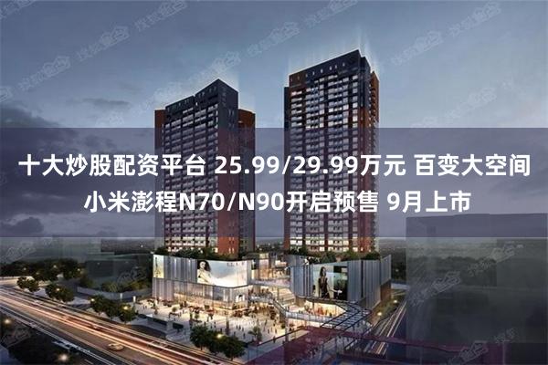 十大炒股配资平台 25.99/29.99万元 百变大空间 小米澎程N70/N90开启预售 9月上市