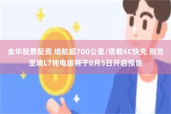 金华股票配资 续航超700公里/搭载6C快充 别克至境L7纯电版将于8月5日开启预售