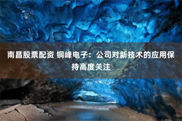 南昌股票配资 铜峰电子：公司对新技术的应用保持高度关注
