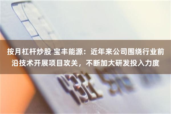 按月杠杆炒股 宝丰能源：近年来公司围绕行业前沿技术开展项目攻关，不断加大研发投入力度