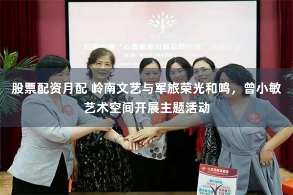 股票配资月配 岭南文艺与军旅荣光和鸣，曾小敏艺术空间开展主题活动