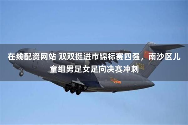 在线配资网站 双双挺进市锦标赛四强，南沙区儿童组男足女足向决赛冲刺