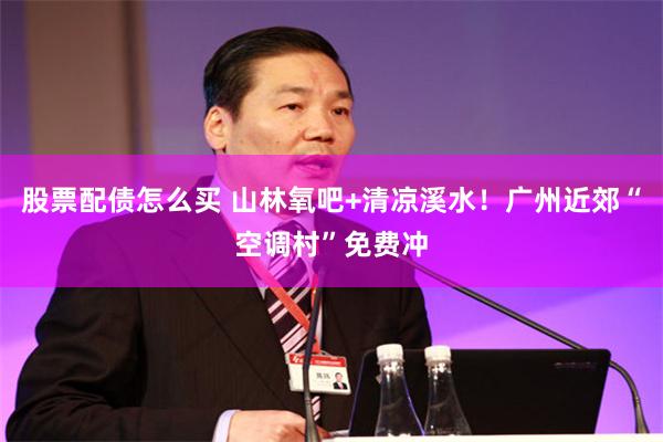 股票配债怎么买 山林氧吧+清凉溪水！广州近郊“空调村”免费冲
