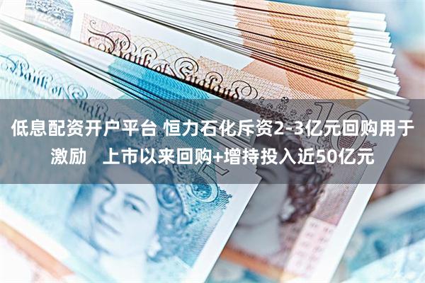 低息配资开户平台 恒力石化斥资2-3亿元回购用于激励   上市以来回购+增持投入近50亿元