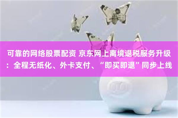 可靠的网络股票配资 京东网上离境退税服务升级：全程无纸化、外卡支付、“即买即退”同步上线
