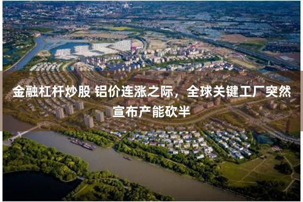 金融杠杆炒股 铝价连涨之际，全球关键工厂突然宣布产能砍半