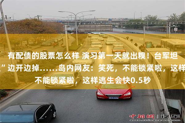 有配债的股票怎么样 演习第一天就出糗！台军坦克“逃生门盖板”边开边掉……岛内网友：笑死，不能锁紧啦，这样逃生会快0.5秒