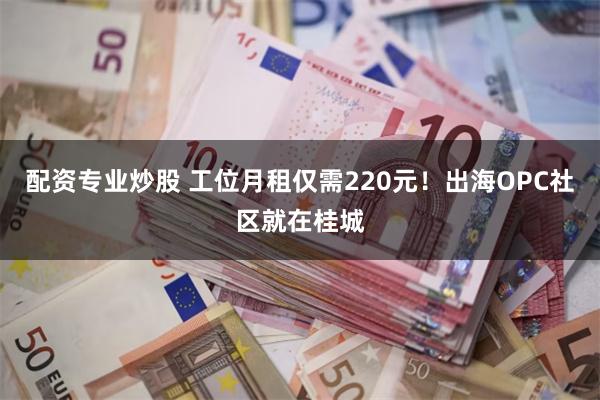 配资专业炒股 工位月租仅需220元！出海OPC社区就在桂城
